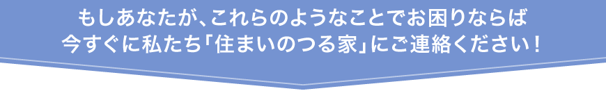 もしあなたが、これらのようなことでお困りならば、今すぐに私たち「住まいのつる家」にご連絡ください